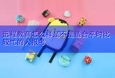 遠(yuǎn)程教育怎么樣是不是適合平時比較忙的人報考