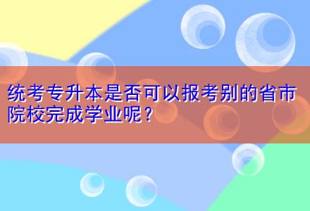 統(tǒng)考專升本是否可以報(bào)考別的省市院校完成學(xué)業(yè)呢？