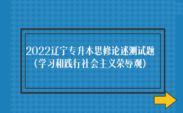 2022遼寧專升本思修論述測試題(學習和踐行社會主義榮辱觀)