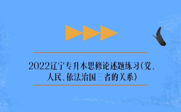 2022遼寧專升本思修論述題練習(xí)(黨、人民、依法治國(guó)三者的關(guān)系)