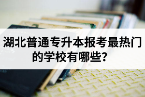 湖北普通專升本報考最熱門的學校有哪些？