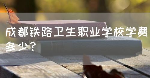 成都鐵路衛(wèi)生職業(yè)學校學費多少？(圖1)