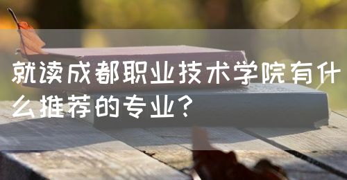 就讀成都職業(yè)技術(shù)學(xué)院有什么推薦的專業(yè)？(圖1)