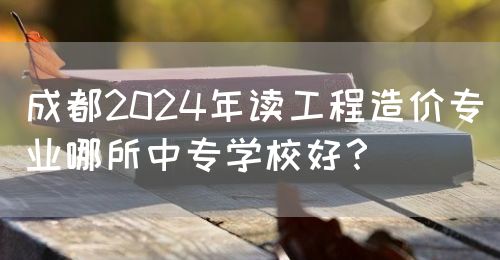 成都2024年讀工程造價專業(yè)哪所中專學校好？(圖1)