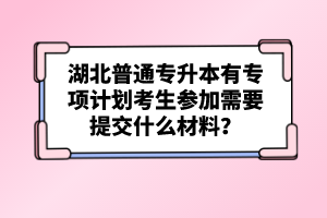 湖北普通專升本有專項計劃考生參加需要提交什么材料？