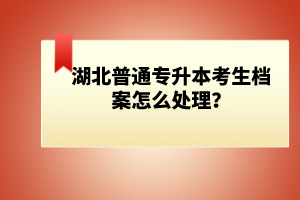 湖北普通專升本考生檔案怎么處理？