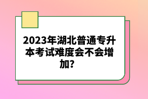 2023年湖北普通專升本考試難度會(huì)不會(huì)增加？