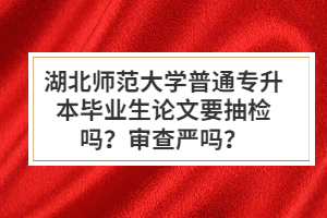 湖北師范大學(xué)普通專升本畢業(yè)生論文要抽檢嗎？審查嚴(yán)嗎？