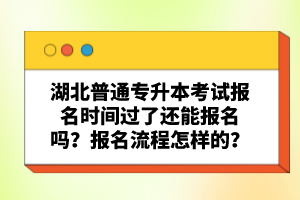 湖北普通專升本考試報名時間過了還能報名嗎？報名流程怎樣的？