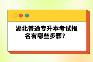 湖北普通專升本考試報名有哪些步驟？