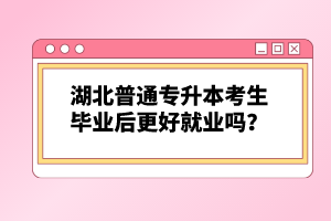 湖北普通專升本考生畢業(yè)后更好就業(yè)嗎？