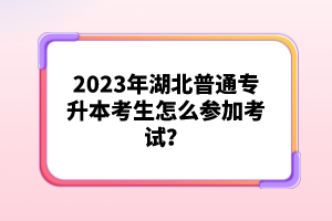 2023年湖北普通專升本考生怎么參加考試？