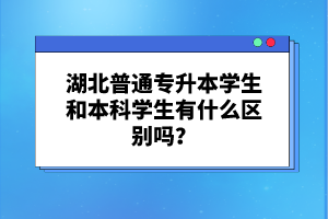 湖北普通專(zhuān)升本學(xué)生和本科學(xué)生有什么區(qū)別嗎？