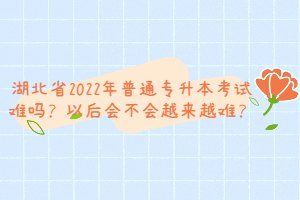 湖北省2022年普通專升本考試難嗎？以后會不會越來越難？