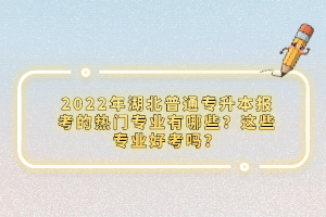 2022年湖北普通專升本報考的熱門專業(yè)有哪些？這些專業(yè)好考嗎？