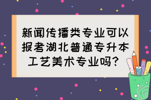 新聞傳播類專業(yè)可以報(bào)考湖北普通專升本工藝美術(shù)專業(yè)嗎？