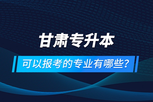 甘肅專升本可以報考的專業(yè)有哪些？