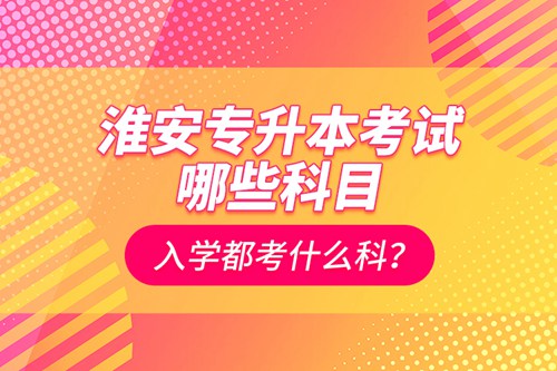 淮安專升本考試哪些科目？入學(xué)都考什么科？