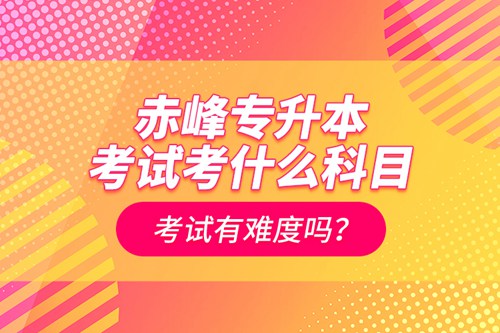 赤峰專升本考試考什么科目？考試有難度嗎？