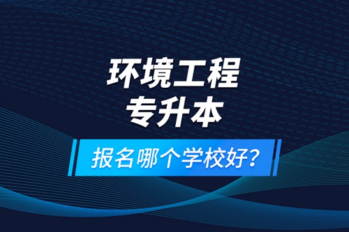 環(huán)境工程專(zhuān)升本報(bào)名什么學(xué)校好？