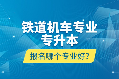 鐵道機(jī)車專業(yè)專升本報(bào)名哪個(gè)專業(yè)好？