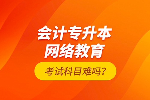 會(huì)計(jì)專升本網(wǎng)絡(luò)教育考試科目難嗎？