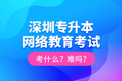 深圳專升本網(wǎng)絡(luò)教育考試考什么？難嗎？