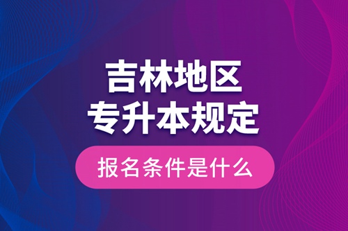 吉林地區(qū)專升本規(guī)定的報名條件是什么？