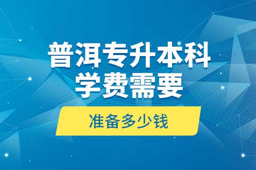 普洱專升本科學(xué)費(fèi)需要準(zhǔn)備多少錢？