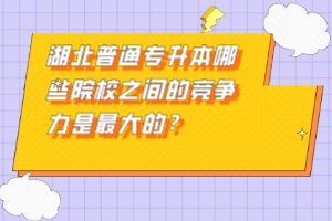 湖北普通專升本哪些院校之間的競(jìng)爭(zhēng)力是最大的？