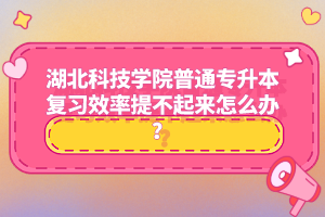 湖北科技學(xué)院普通專升本復(fù)習(xí)效率提不起來怎么辦？