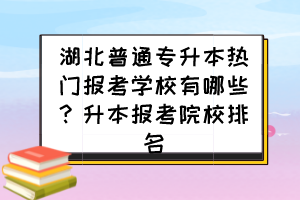 湖北普通專升本熱門報(bào)考學(xué)校有哪些？升本報(bào)考院校排名